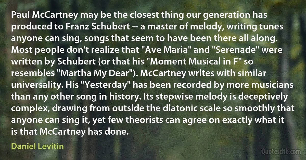 Paul McCartney may be the closest thing our generation has produced to Franz Schubert -- a master of melody, writing tunes anyone can sing, songs that seem to have been there all along. Most people don't realize that "Ave Maria" and "Serenade" were written by Schubert (or that his "Moment Musical in F" so resembles "Martha My Dear"). McCartney writes with similar universality. His "Yesterday" has been recorded by more musicians than any other song in history. Its stepwise melody is deceptively complex, drawing from outside the diatonic scale so smoothly that anyone can sing it, yet few theorists can agree on exactly what it is that McCartney has done. (Daniel Levitin)