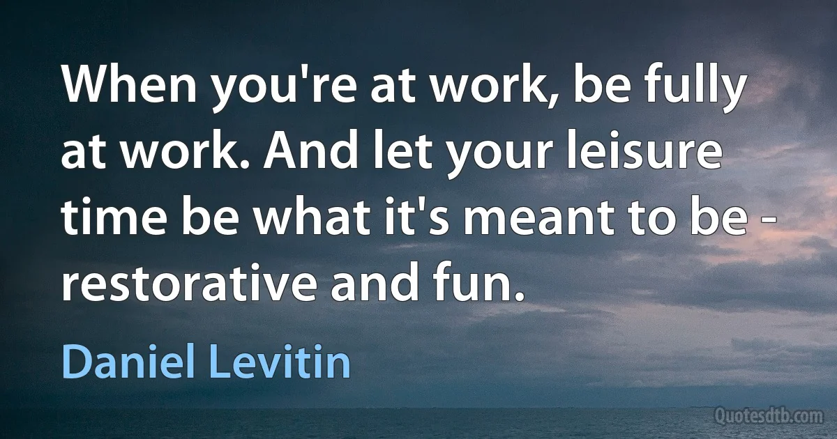 When you're at work, be fully at work. And let your leisure time be what it's meant to be - restorative and fun. (Daniel Levitin)