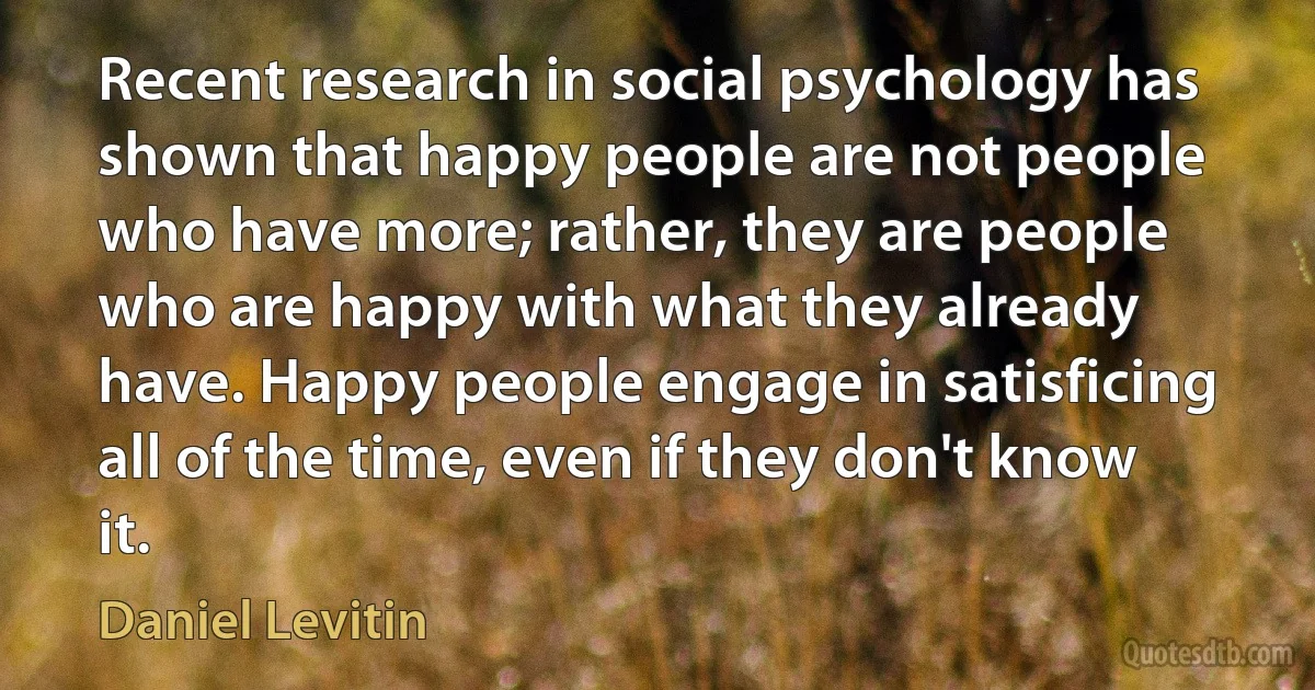 Recent research in social psychology has shown that happy people are not people who have more; rather, they are people who are happy with what they already have. Happy people engage in satisficing all of the time, even if they don't know it. (Daniel Levitin)