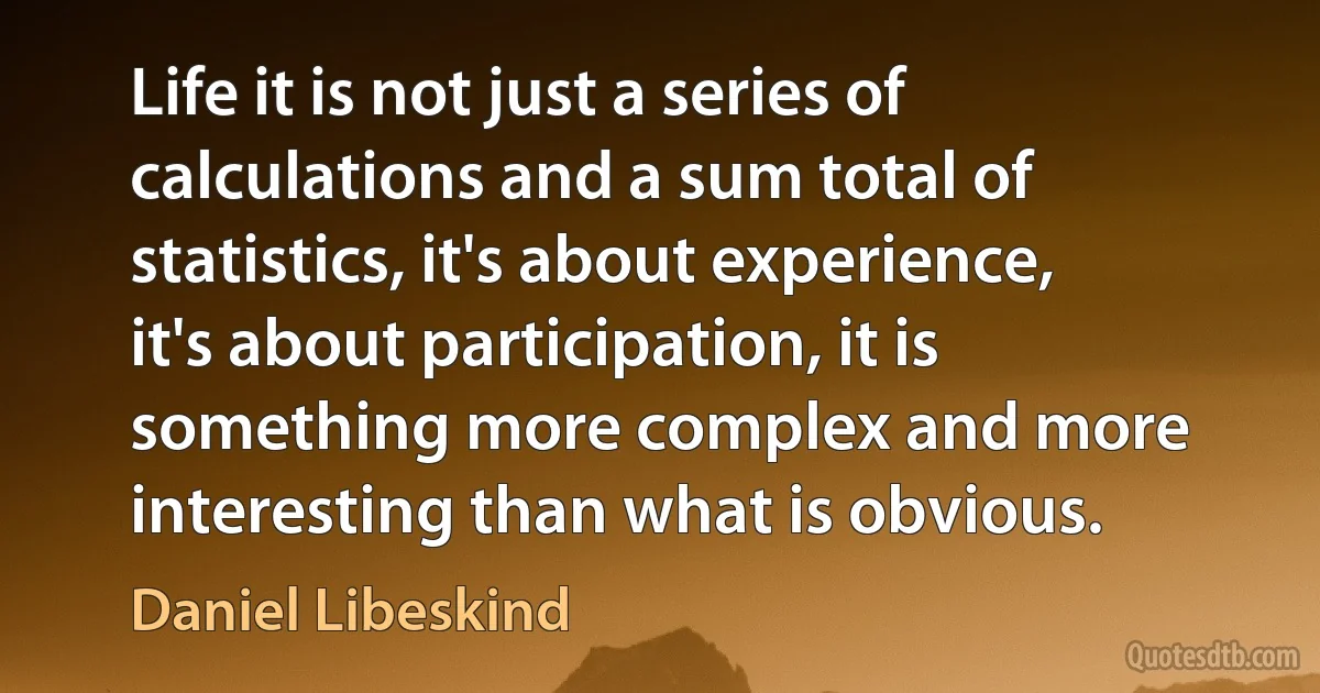 Life it is not just a series of calculations and a sum total of statistics, it's about experience, it's about participation, it is something more complex and more interesting than what is obvious. (Daniel Libeskind)