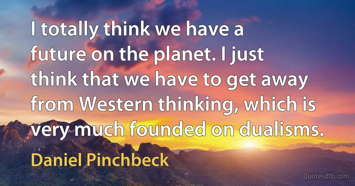 I totally think we have a future on the planet. I just think that we have to get away from Western thinking, which is very much founded on dualisms. (Daniel Pinchbeck)