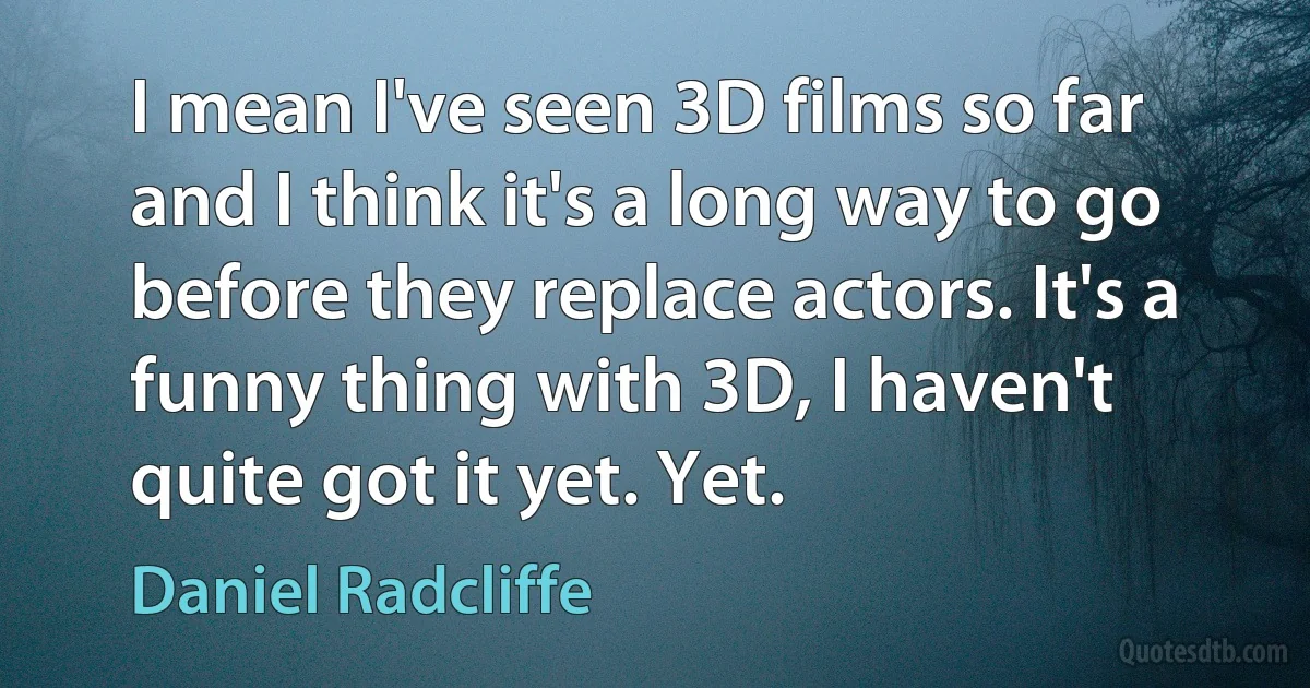 I mean I've seen 3D films so far and I think it's a long way to go before they replace actors. It's a funny thing with 3D, I haven't quite got it yet. Yet. (Daniel Radcliffe)