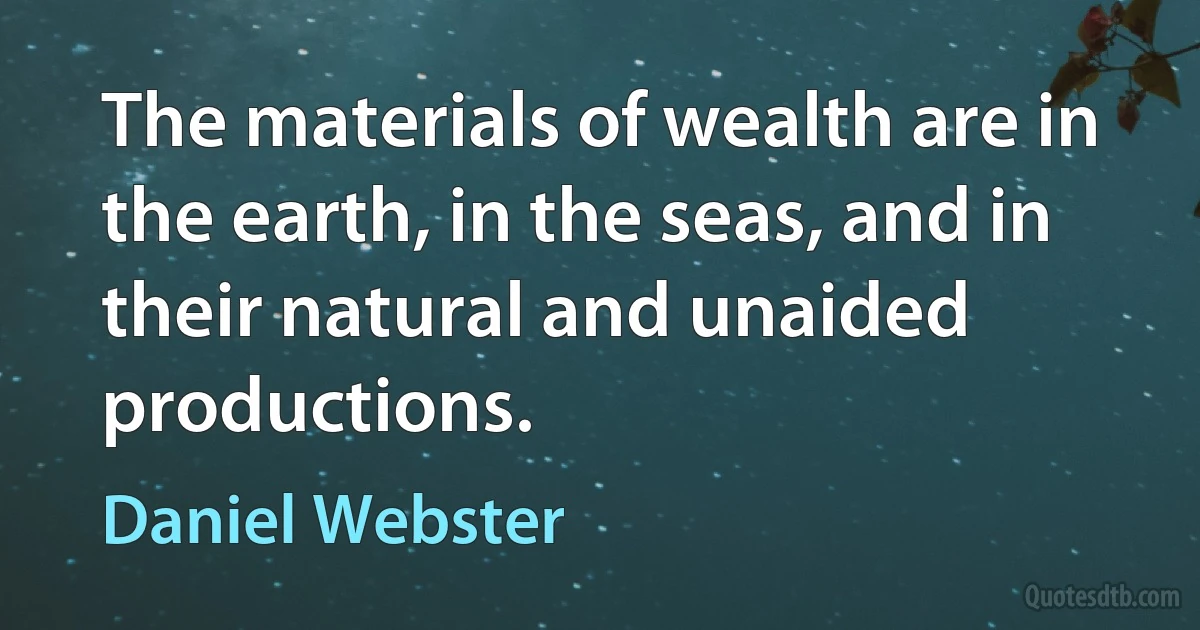 The materials of wealth are in the earth, in the seas, and in their natural and unaided productions. (Daniel Webster)