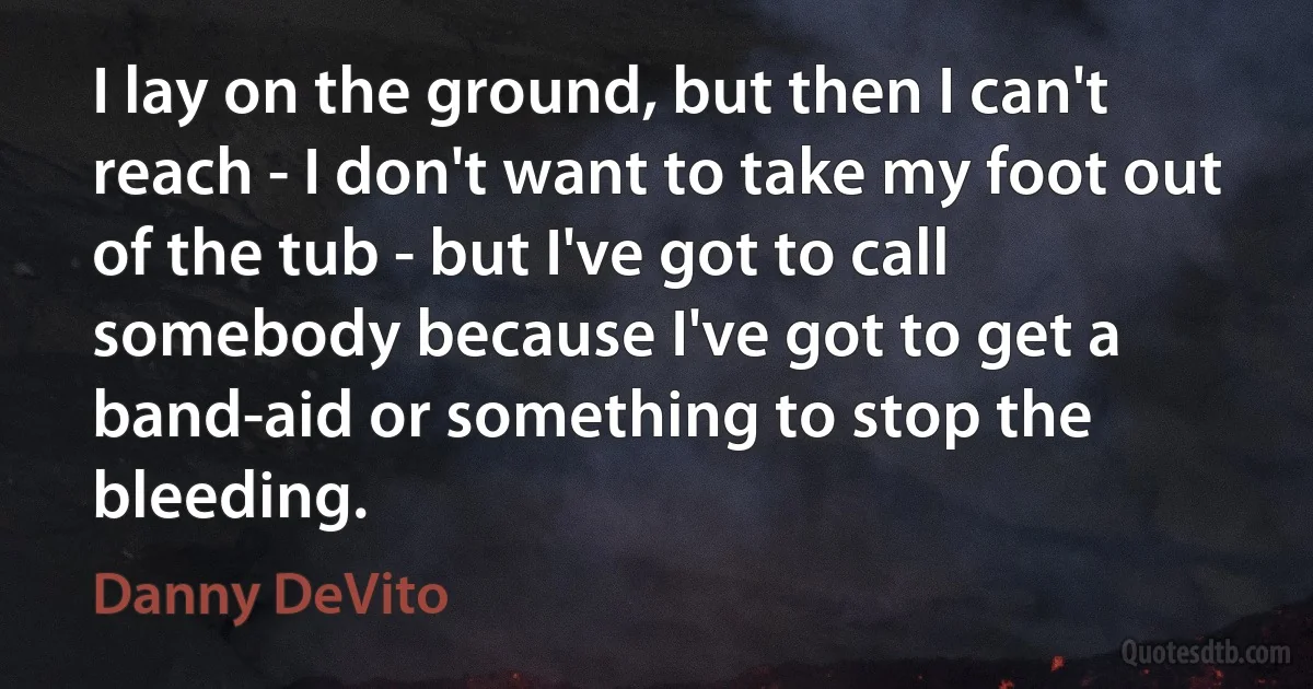 I lay on the ground, but then I can't reach - I don't want to take my foot out of the tub - but I've got to call somebody because I've got to get a band-aid or something to stop the bleeding. (Danny DeVito)