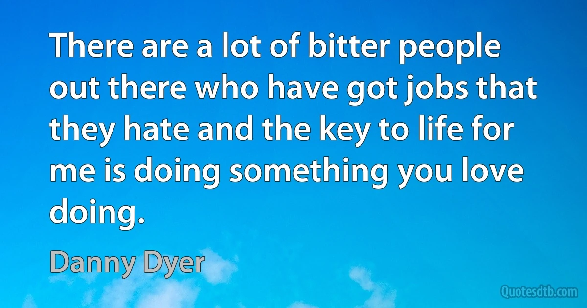 There are a lot of bitter people out there who have got jobs that they hate and the key to life for me is doing something you love doing. (Danny Dyer)