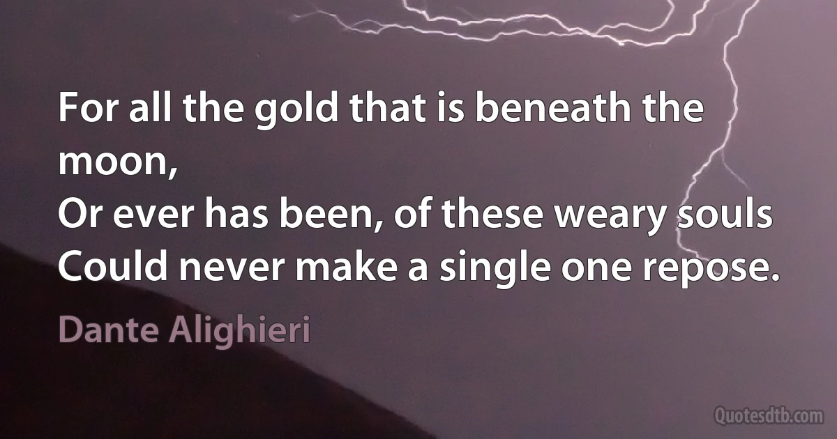 For all the gold that is beneath the moon,
Or ever has been, of these weary souls
Could never make a single one repose. (Dante Alighieri)