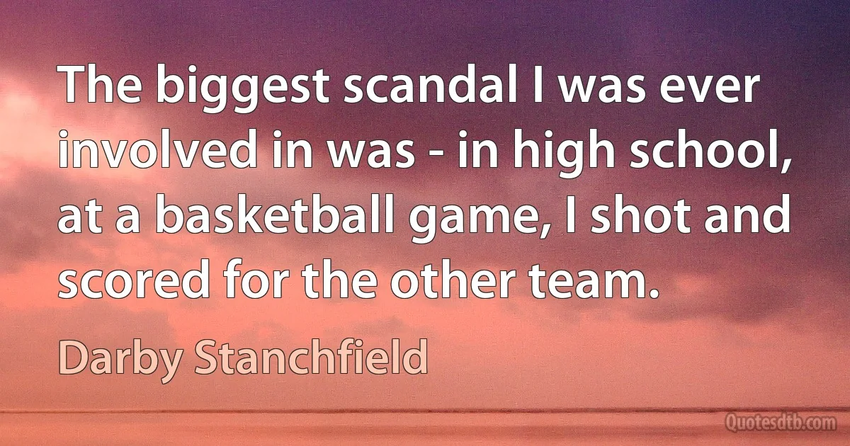 The biggest scandal I was ever involved in was - in high school, at a basketball game, I shot and scored for the other team. (Darby Stanchfield)