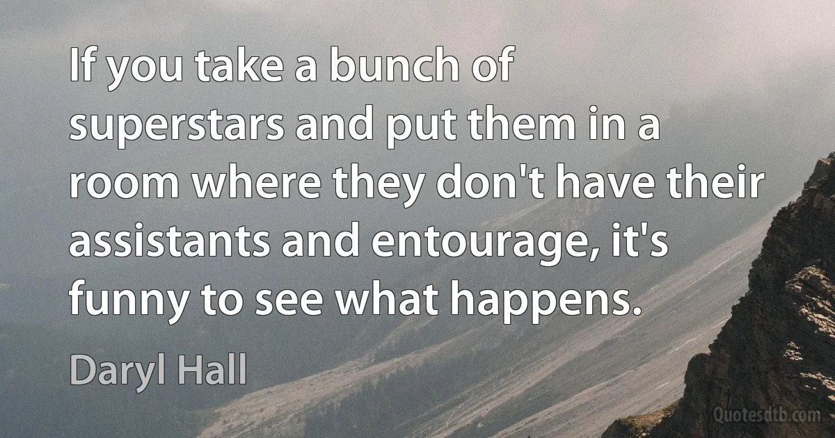 If you take a bunch of superstars and put them in a room where they don't have their assistants and entourage, it's funny to see what happens. (Daryl Hall)