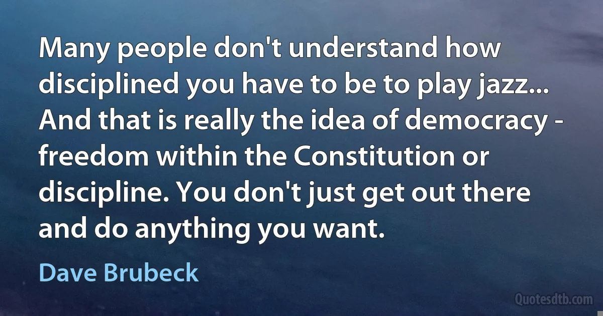 Many people don't understand how disciplined you have to be to play jazz... And that is really the idea of democracy - freedom within the Constitution or discipline. You don't just get out there and do anything you want. (Dave Brubeck)