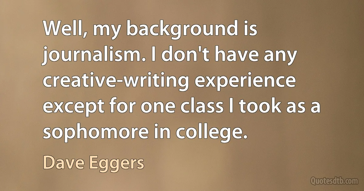 Well, my background is journalism. I don't have any creative-writing experience except for one class I took as a sophomore in college. (Dave Eggers)