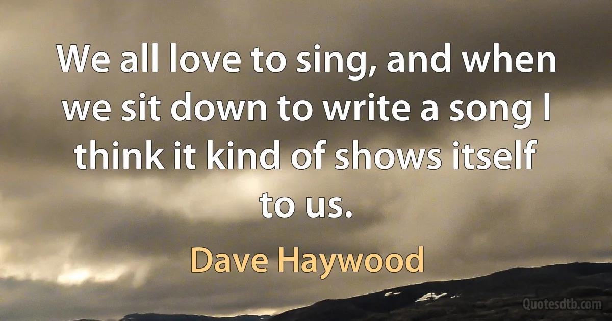 We all love to sing, and when we sit down to write a song I think it kind of shows itself to us. (Dave Haywood)