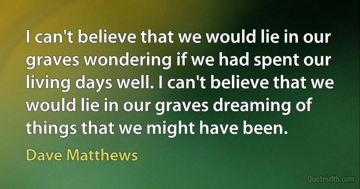 I can't believe that we would lie in our graves wondering if we had spent our living days well. I can't believe that we would lie in our graves dreaming of things that we might have been. (Dave Matthews)