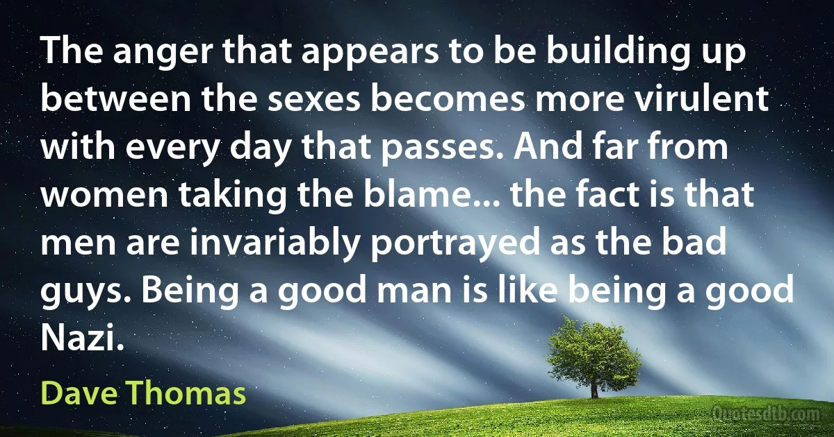 The anger that appears to be building up between the sexes becomes more virulent with every day that passes. And far from women taking the blame... the fact is that men are invariably portrayed as the bad guys. Being a good man is like being a good Nazi. (Dave Thomas)