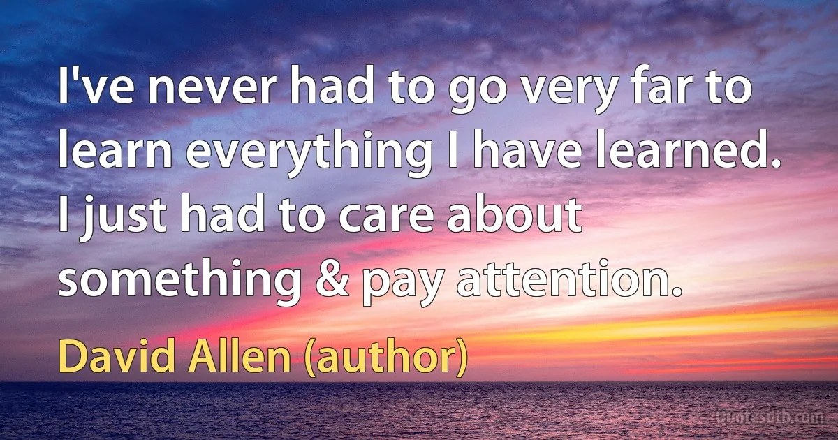 I've never had to go very far to learn everything I have learned. I just had to care about something & pay attention. (David Allen (author))