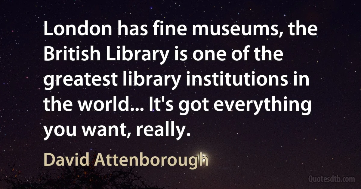 London has fine museums, the British Library is one of the greatest library institutions in the world... It's got everything you want, really. (David Attenborough)