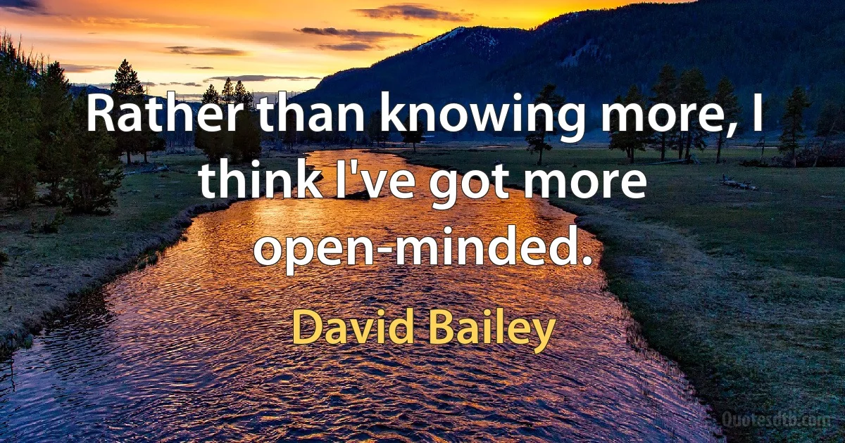 Rather than knowing more, I think I've got more open-minded. (David Bailey)