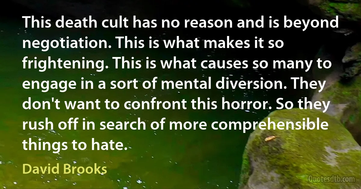 This death cult has no reason and is beyond negotiation. This is what makes it so frightening. This is what causes so many to engage in a sort of mental diversion. They don't want to confront this horror. So they rush off in search of more comprehensible things to hate. (David Brooks)