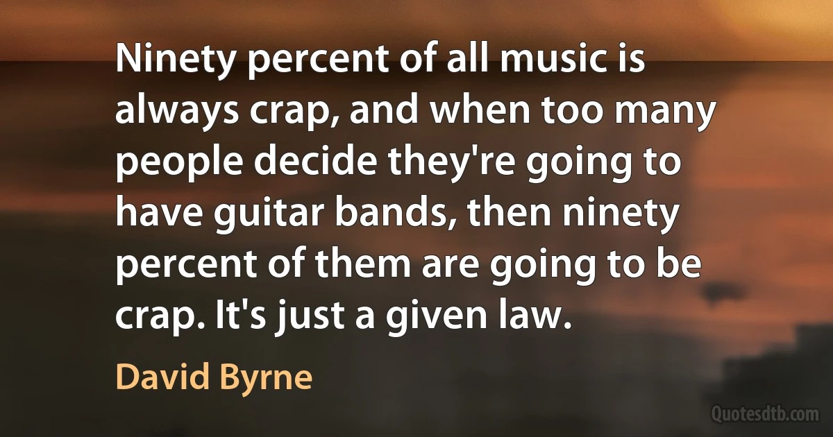 Ninety percent of all music is always crap, and when too many people decide they're going to have guitar bands, then ninety percent of them are going to be crap. It's just a given law. (David Byrne)