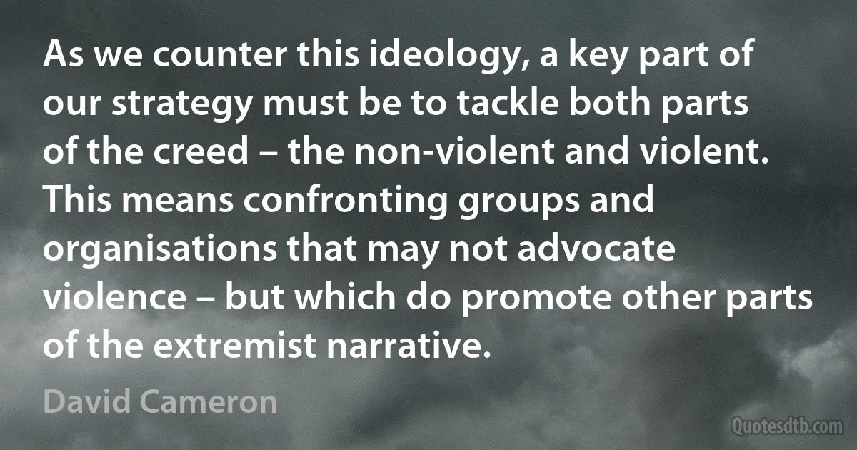 As we counter this ideology, a key part of our strategy must be to tackle both parts of the creed – the non-violent and violent. This means confronting groups and organisations that may not advocate violence – but which do promote other parts of the extremist narrative. (David Cameron)