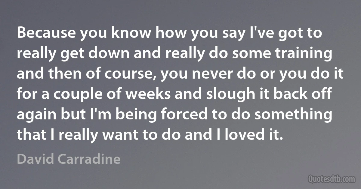 Because you know how you say I've got to really get down and really do some training and then of course, you never do or you do it for a couple of weeks and slough it back off again but I'm being forced to do something that I really want to do and I loved it. (David Carradine)