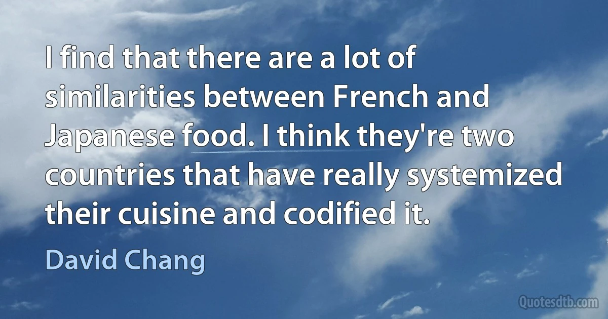 I find that there are a lot of similarities between French and Japanese food. I think they're two countries that have really systemized their cuisine and codified it. (David Chang)