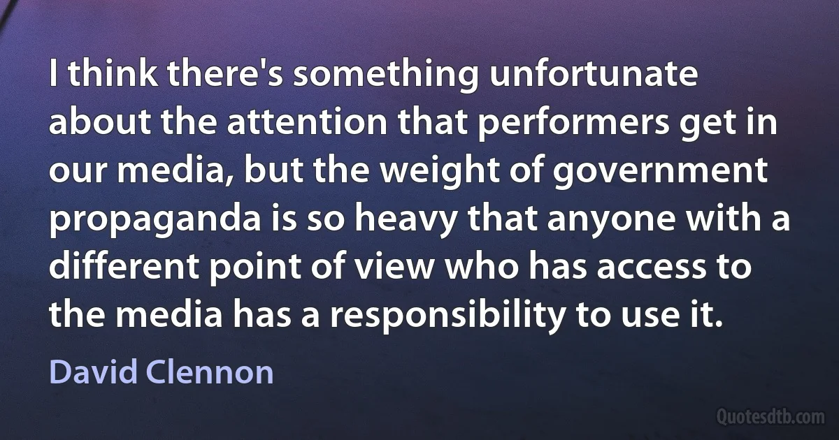 I think there's something unfortunate about the attention that performers get in our media, but the weight of government propaganda is so heavy that anyone with a different point of view who has access to the media has a responsibility to use it. (David Clennon)