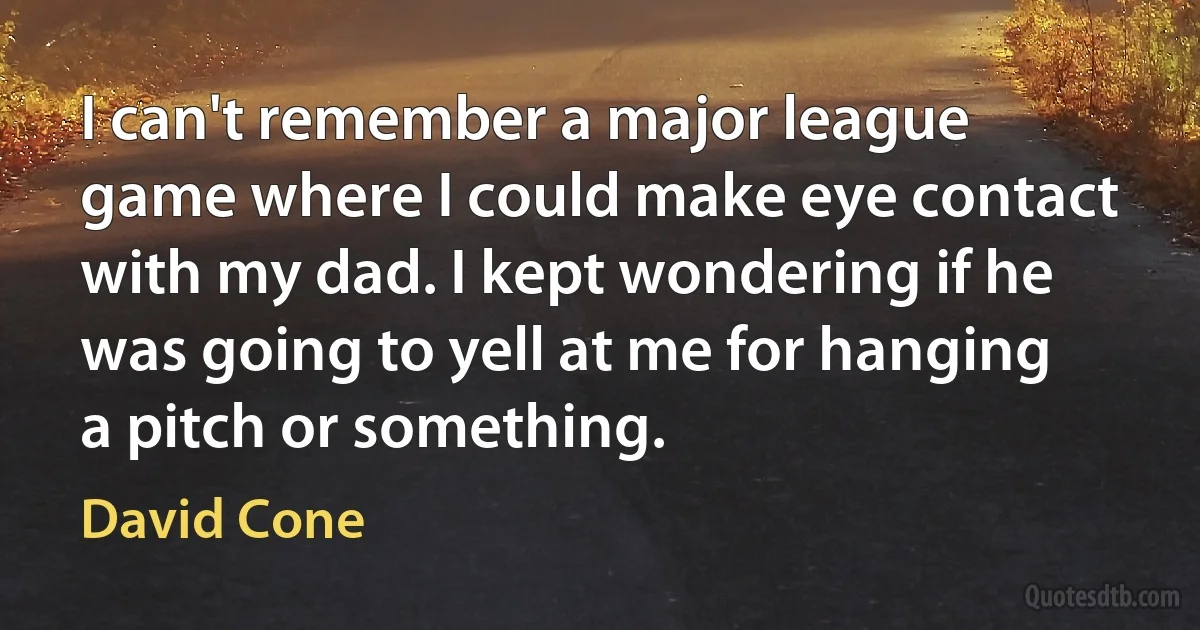 I can't remember a major league game where I could make eye contact with my dad. I kept wondering if he was going to yell at me for hanging a pitch or something. (David Cone)