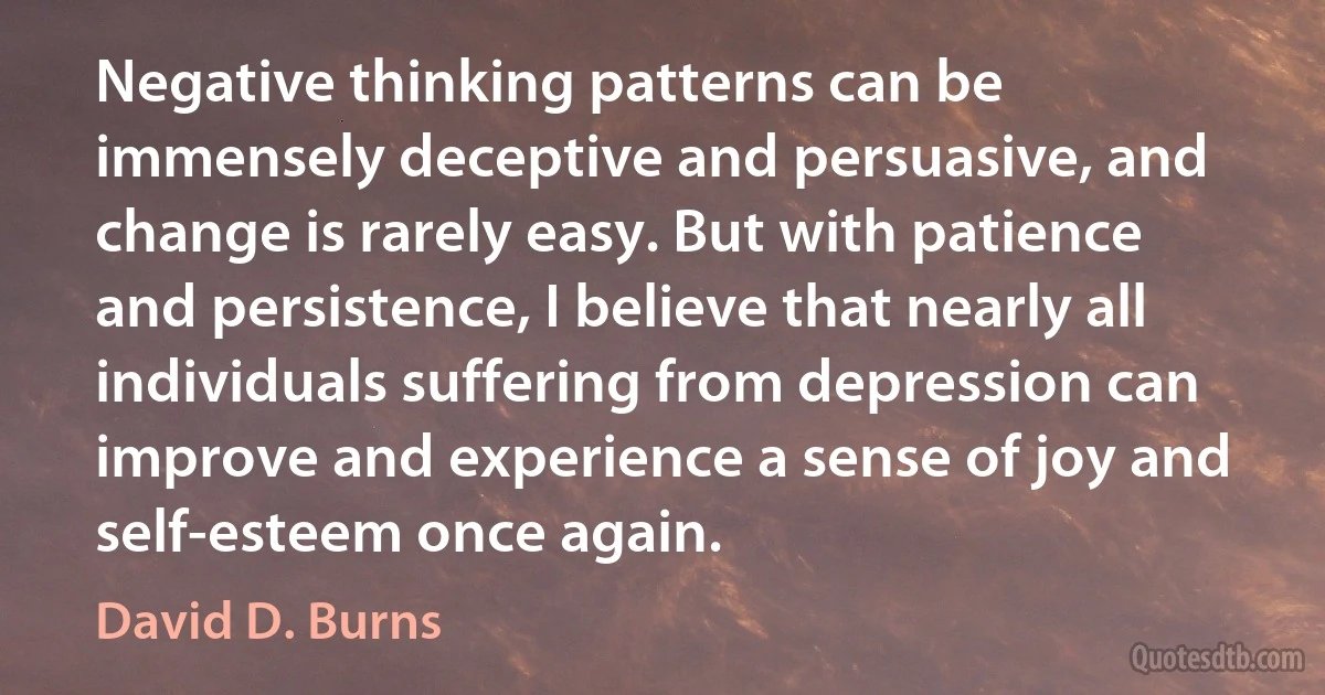 Negative thinking patterns can be immensely deceptive and persuasive, and change is rarely easy. But with patience and persistence, I believe that nearly all individuals suffering from depression can improve and experience a sense of joy and self-esteem once again. (David D. Burns)