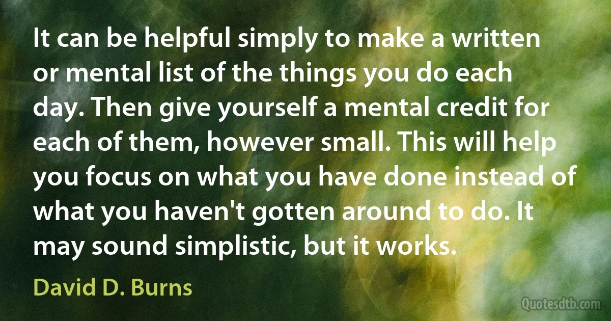 It can be helpful simply to make a written or mental list of the things you do each day. Then give yourself a mental credit for each of them, however small. This will help you focus on what you have done instead of what you haven't gotten around to do. It may sound simplistic, but it works. (David D. Burns)