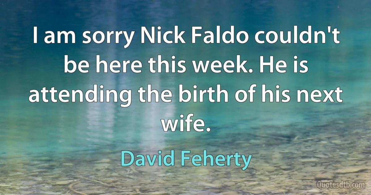 I am sorry Nick Faldo couldn't be here this week. He is attending the birth of his next wife. (David Feherty)