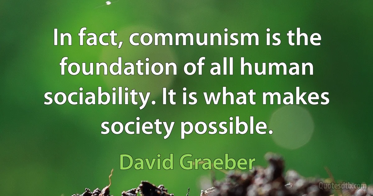 In fact, communism is the foundation of all human sociability. It is what makes society possible. (David Graeber)