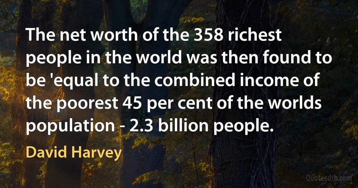 The net worth of the 358 richest people in the world was then found to be 'equal to the combined income of the poorest 45 per cent of the worlds population - 2.3 billion people. (David Harvey)