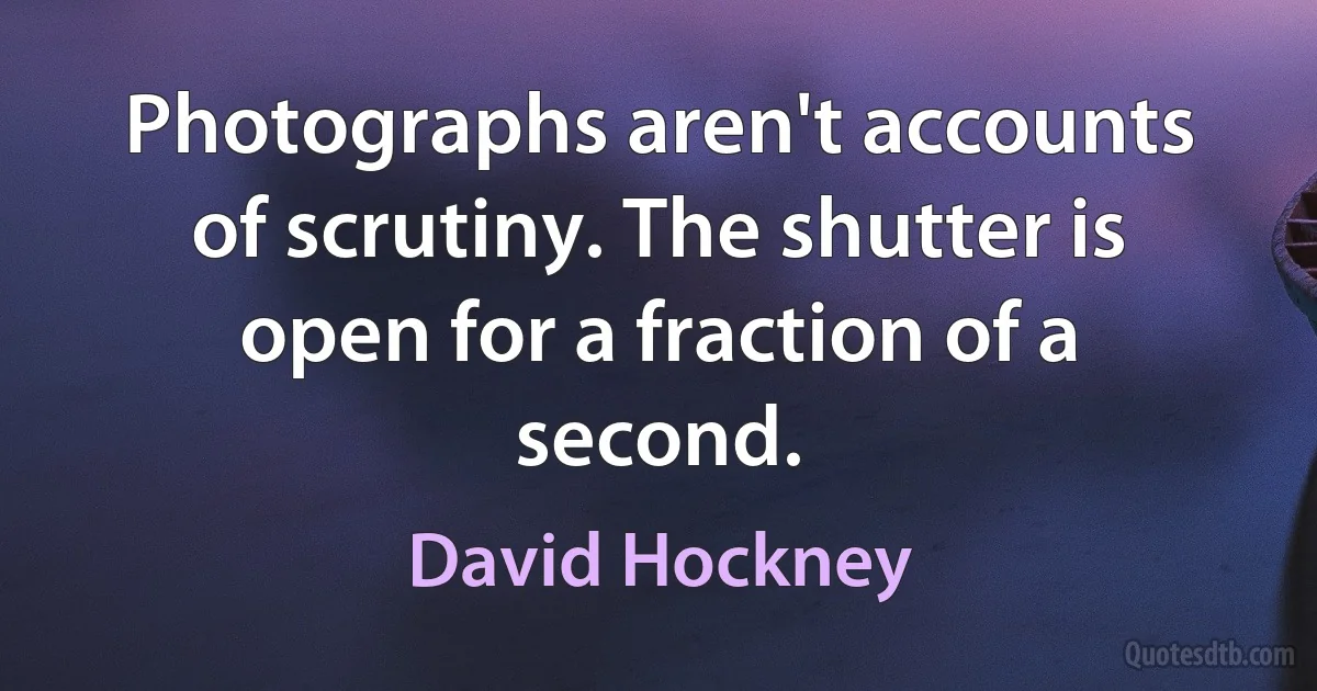 Photographs aren't accounts of scrutiny. The shutter is open for a fraction of a second. (David Hockney)