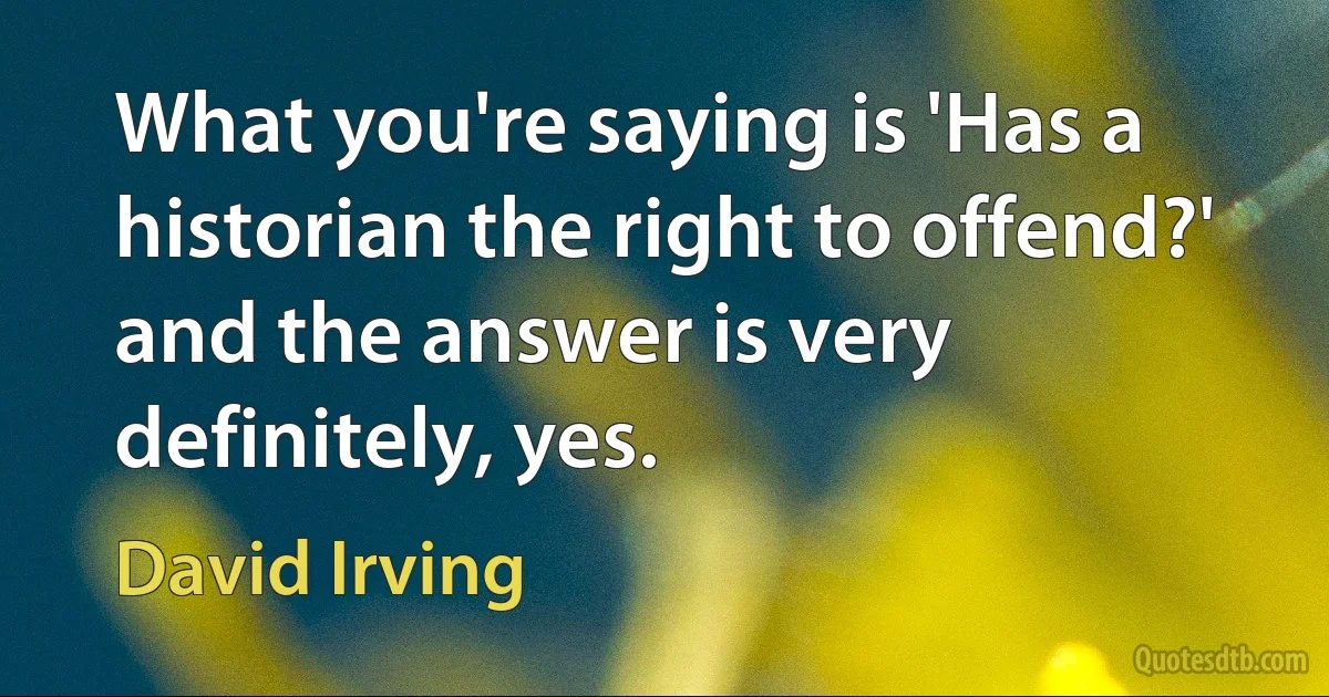 What you're saying is 'Has a historian the right to offend?' and the answer is very definitely, yes. (David Irving)