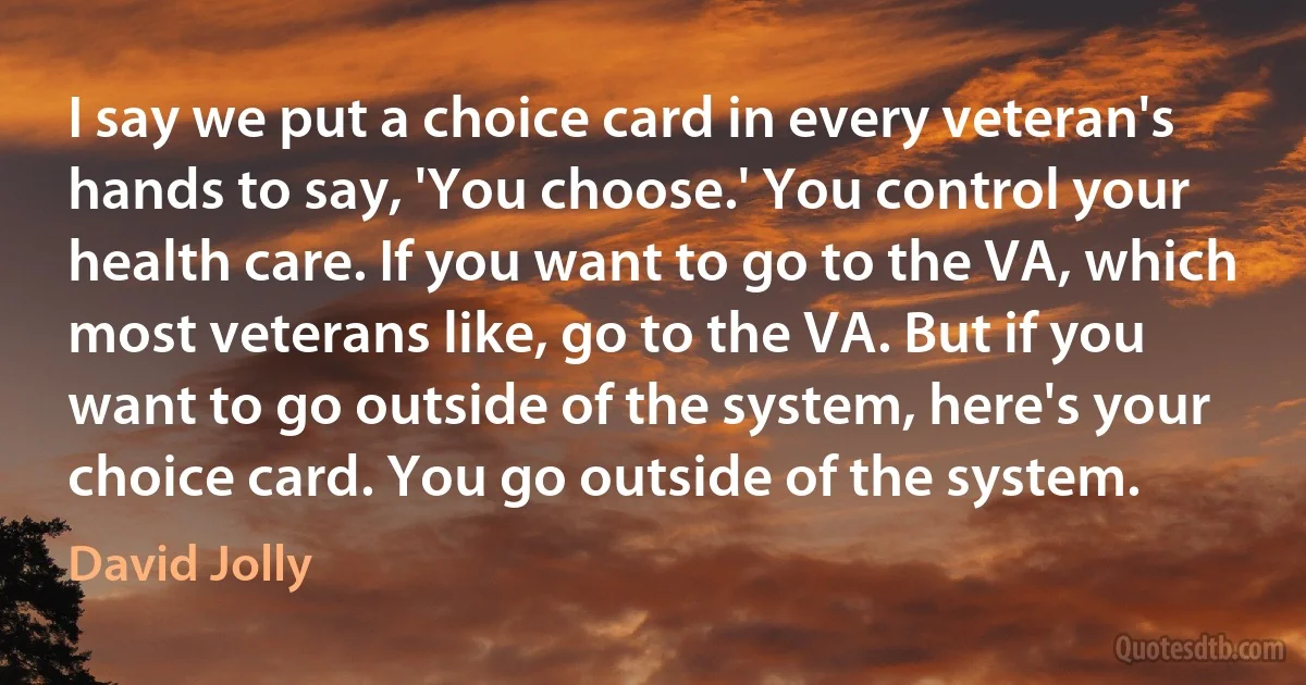 I say we put a choice card in every veteran's hands to say, 'You choose.' You control your health care. If you want to go to the VA, which most veterans like, go to the VA. But if you want to go outside of the system, here's your choice card. You go outside of the system. (David Jolly)