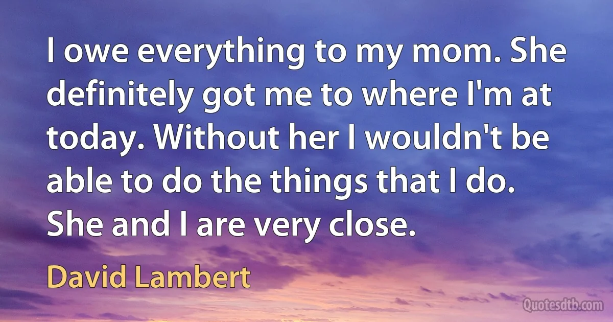 I owe everything to my mom. She definitely got me to where I'm at today. Without her I wouldn't be able to do the things that I do. She and I are very close. (David Lambert)