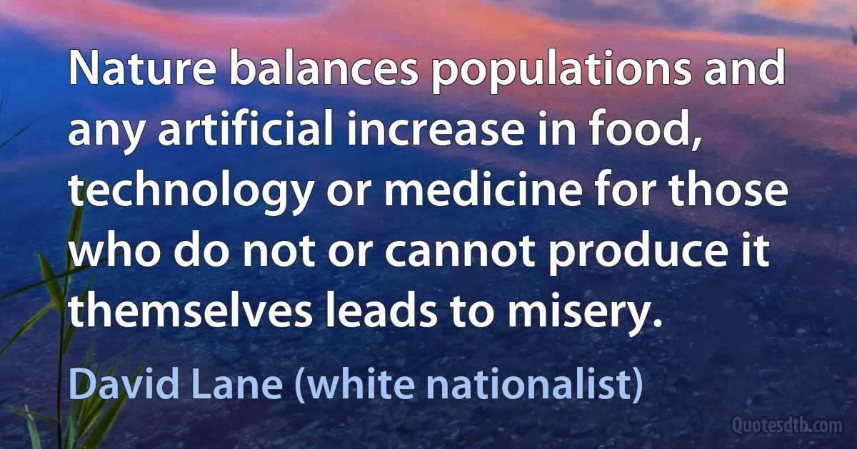 Nature balances populations and any artificial increase in food, technology or medicine for those who do not or cannot produce it themselves leads to misery. (David Lane (white nationalist))