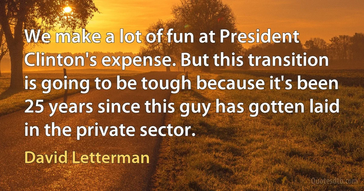 We make a lot of fun at President Clinton's expense. But this transition is going to be tough because it's been 25 years since this guy has gotten laid in the private sector. (David Letterman)