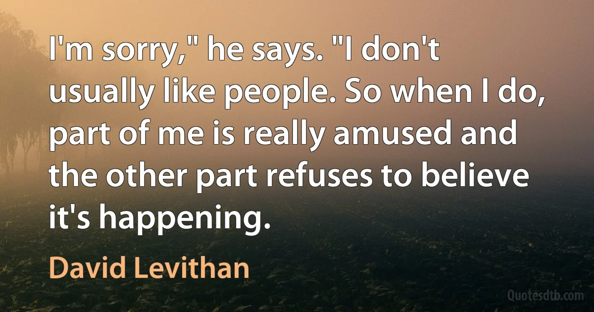 I'm sorry," he says. "I don't usually like people. So when I do, part of me is really amused and the other part refuses to believe it's happening. (David Levithan)