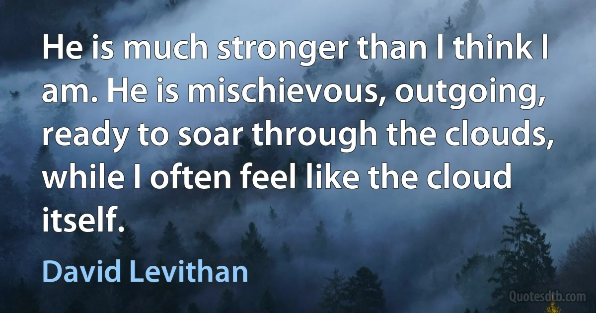 He is much stronger than I think I am. He is mischievous, outgoing, ready to soar through the clouds, while I often feel like the cloud itself. (David Levithan)