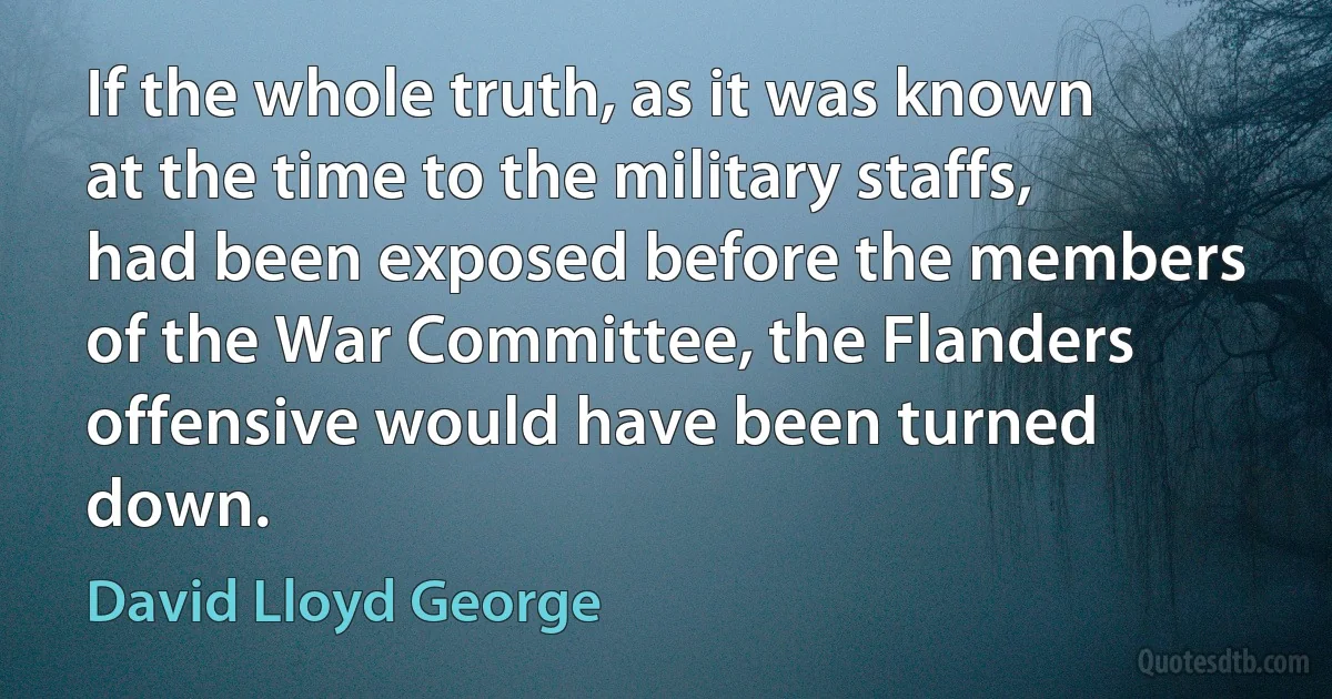 If the whole truth, as it was known at the time to the military staffs, had been exposed before the members of the War Committee, the Flanders offensive would have been turned down. (David Lloyd George)