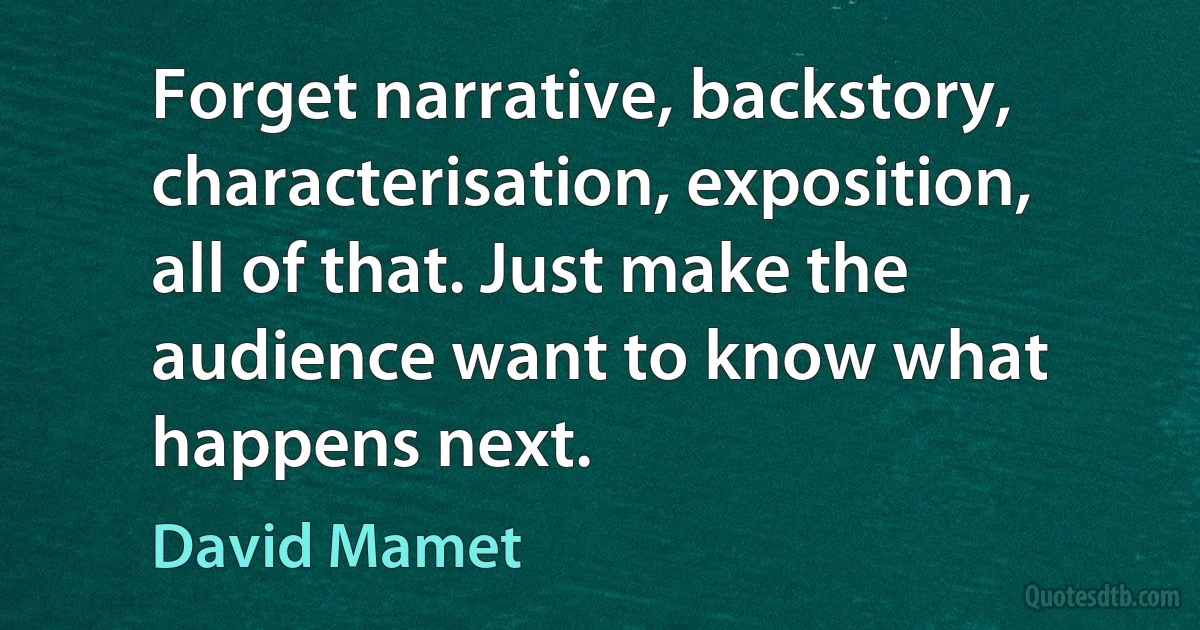 Forget narrative, backstory, characterisation, exposition, all of that. Just make the audience want to know what happens next. (David Mamet)