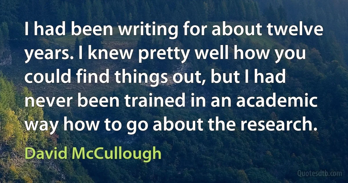 I had been writing for about twelve years. I knew pretty well how you could find things out, but I had never been trained in an academic way how to go about the research. (David McCullough)