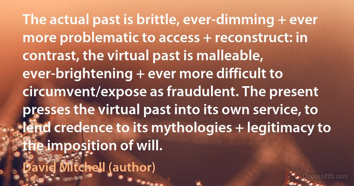 The actual past is brittle, ever-dimming + ever more problematic to access + reconstruct: in contrast, the virtual past is malleable, ever-brightening + ever more difficult to circumvent/expose as fraudulent. The present presses the virtual past into its own service, to lend credence to its mythologies + legitimacy to the imposition of will. (David Mitchell (author))