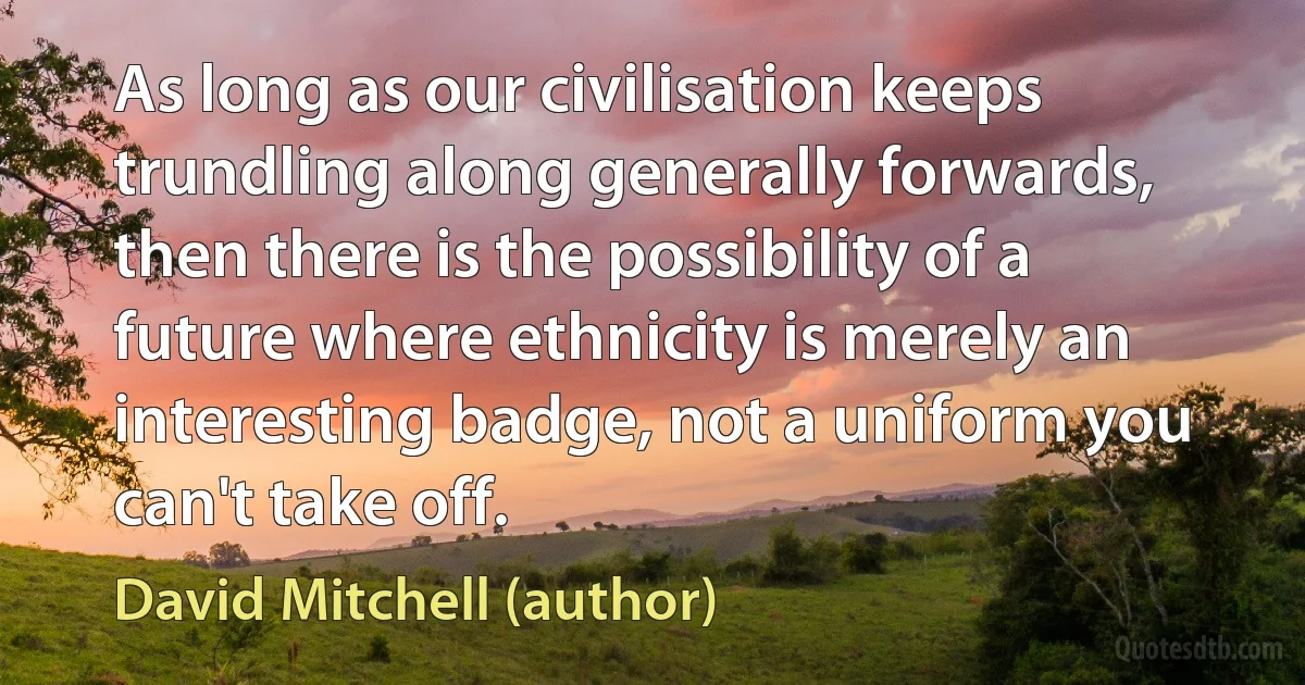 As long as our civilisation keeps trundling along generally forwards, then there is the possibility of a future where ethnicity is merely an interesting badge, not a uniform you can't take off. (David Mitchell (author))