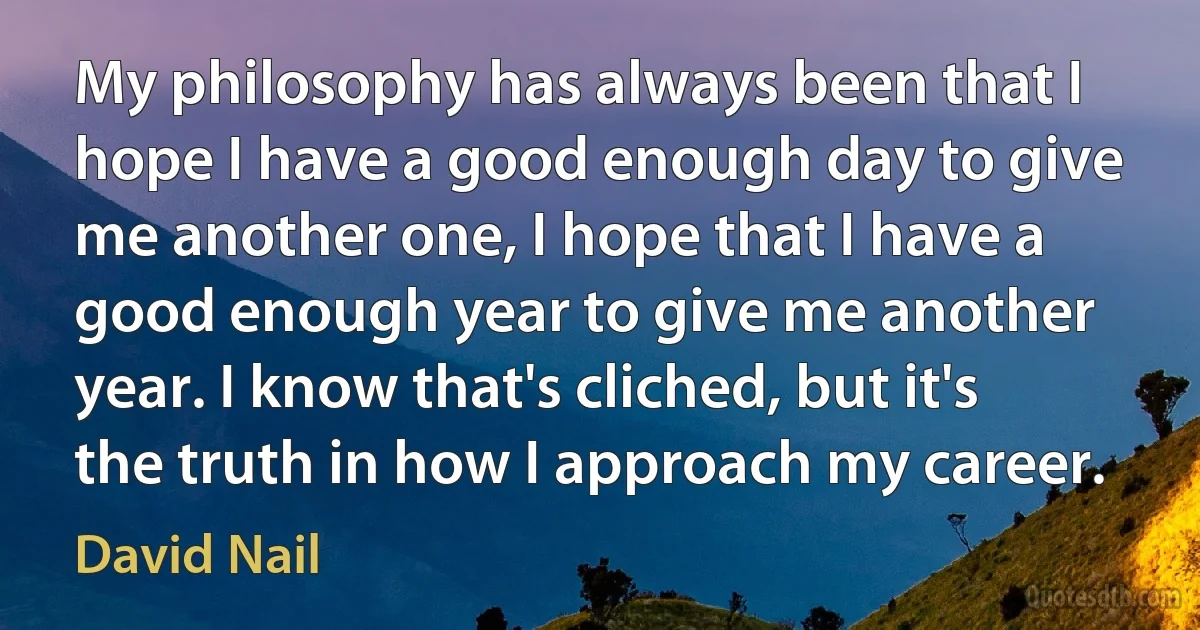 My philosophy has always been that I hope I have a good enough day to give me another one, I hope that I have a good enough year to give me another year. I know that's cliched, but it's the truth in how I approach my career. (David Nail)