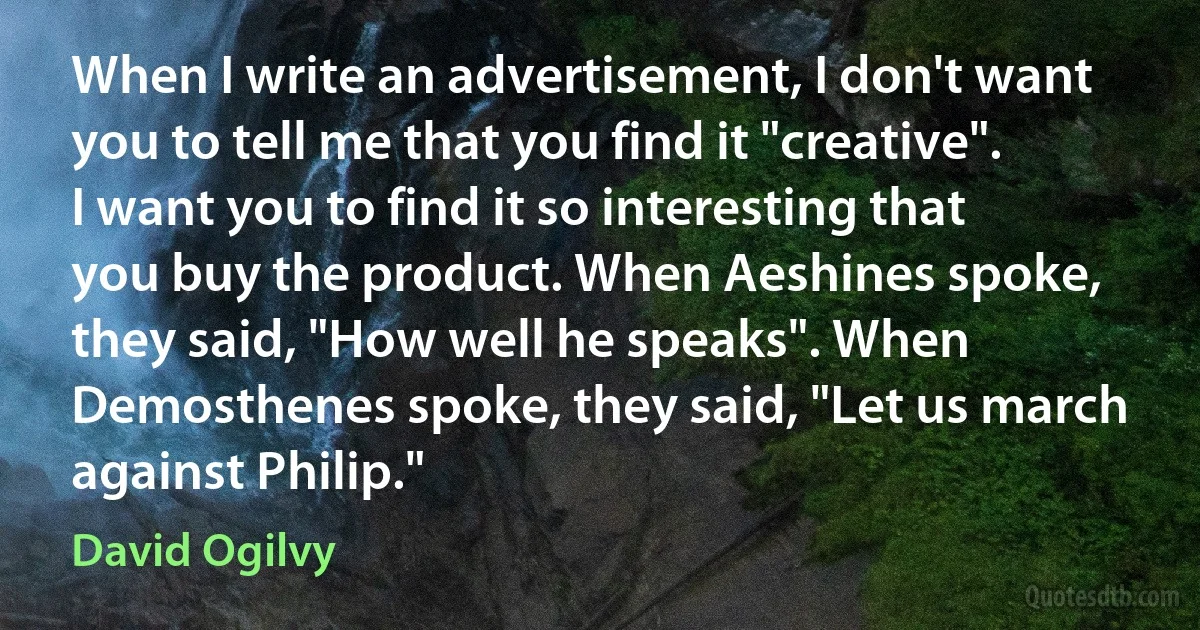 When I write an advertisement, I don't want you to tell me that you find it "creative". I want you to find it so interesting that you buy the product. When Aeshines spoke, they said, "How well he speaks". When Demosthenes spoke, they said, "Let us march against Philip." (David Ogilvy)