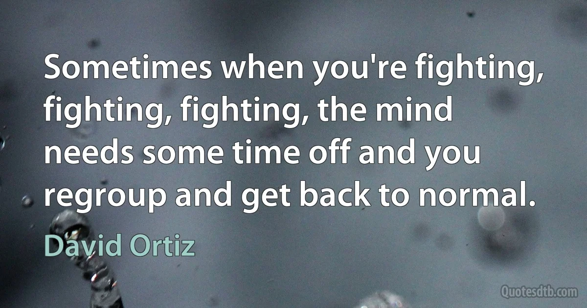 Sometimes when you're fighting, fighting, fighting, the mind needs some time off and you regroup and get back to normal. (David Ortiz)