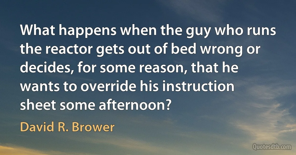 What happens when the guy who runs the reactor gets out of bed wrong or decides, for some reason, that he wants to override his instruction sheet some afternoon? (David R. Brower)