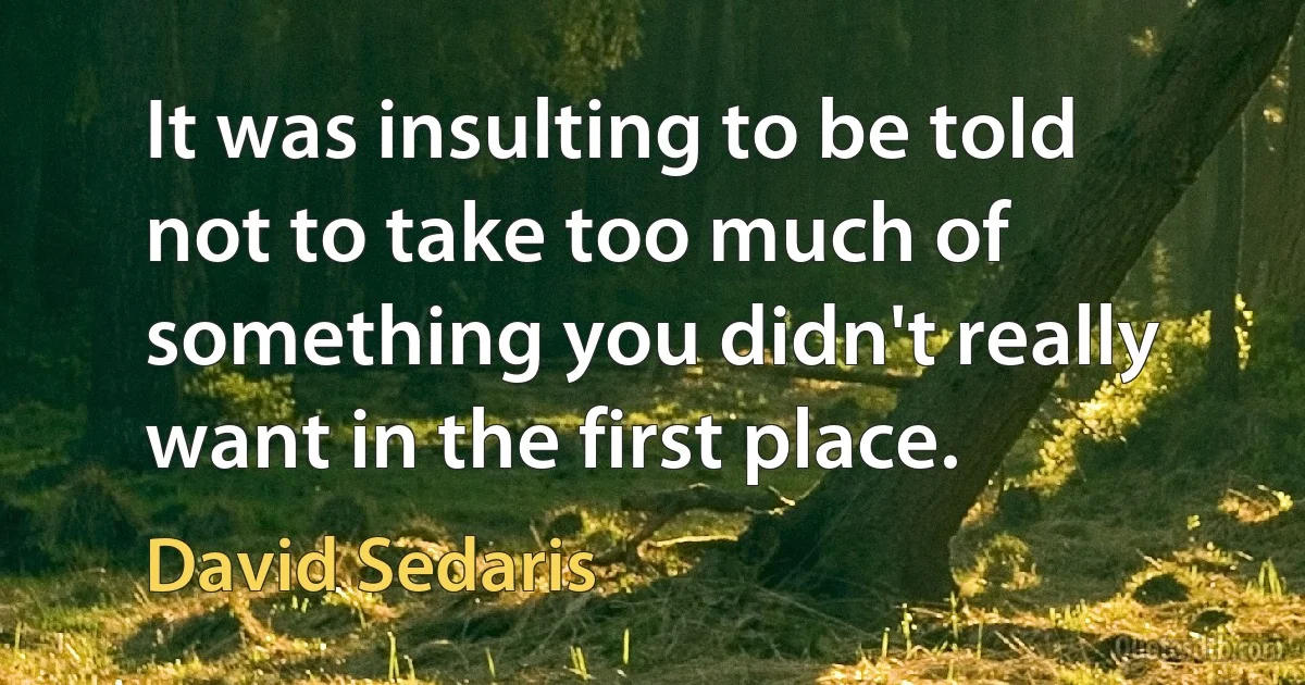 It was insulting to be told not to take too much of something you didn't really want in the first place. (David Sedaris)